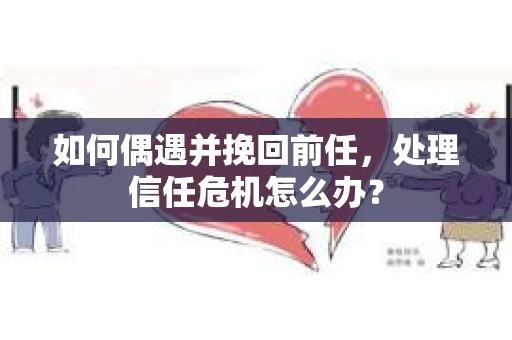 如何偶遇并挽回前任，处理信任危机怎么办？