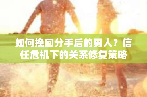 如何挽回分手后的男人?信任危机下的关系修复策略 如何挽回分手后的男人?信任危机下的关系修复策略