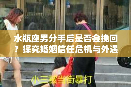 水瓶座男分手后是否会挽回？探究婚姻信任危机与外遇嫌疑的应对策略