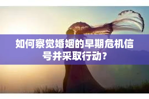 如何察觉婚姻的早期危机信号并采取行动？