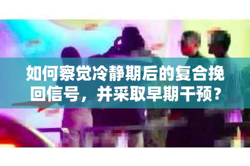 如何察觉冷静期后的复合挽回信号，并采取早期干预？