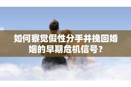 如何察觉假性分手并挽回婚姻的早期危机信号? 如何察觉假性分手并挽回婚姻的早期危机信号?