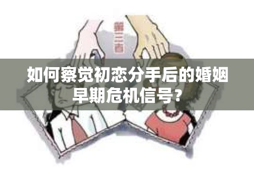 如何察觉初恋分手后的婚姻早期危机信号？