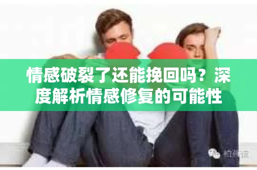 情感破裂了还能挽回吗？深度解析情感修复的可能性