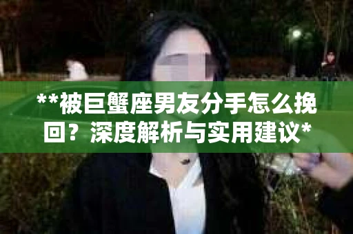 **被巨蟹座男友分手怎么挽回？深度解析与实用建议**