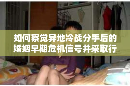 如何察觉异地冷战分手后的婚姻早期危机信号并采取行动？