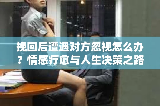 挽回后遭遇对方忽视怎么办？情感疗愈与人生决策之路