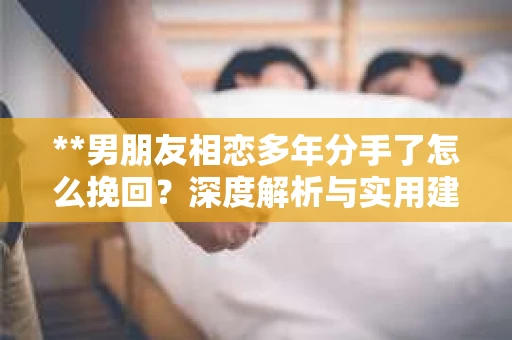 **男朋友相恋多年分手了怎么挽回？深度解析与实用建议**
