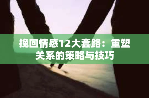 挽回情感12大套路：重塑关系的策略与技巧