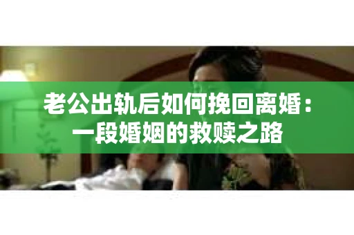 老公出轨后如何挽回离婚：一段婚姻的救赎之路