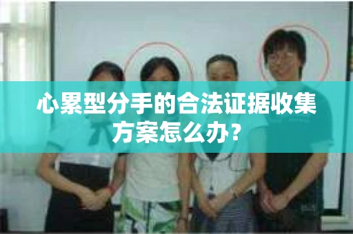 心累型分手的合法证据收集方案怎么办? 心累型分手的合法证据收集方案怎么办?