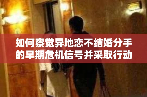 如何察觉异地恋不结婚分手的早期危机信号并采取行动？