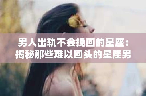 男人出轨不会挽回的星座：揭秘那些难以回头的星座男
