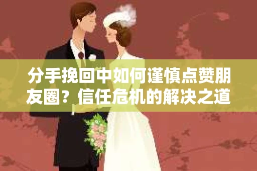分手挽回中如何谨慎点赞朋友圈?信任危机的解决之道 分手挽回中如何谨慎点赞朋友圈?信任危机的解决之道