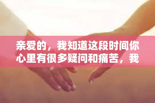 亲爱的，我知道这段时间你心里有很多疑问和痛苦，我也一样。我们在一起的时光，有欢笑也有泪水，那些美好的回忆，我永远都不会忘记。今天，我想通过这条短信，向你表达我的一些想法。