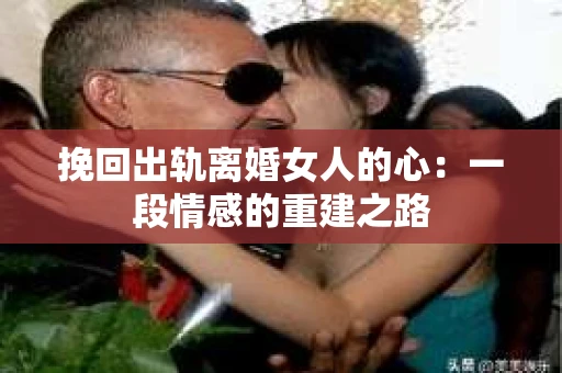 挽回出轨离婚女人的心：一段情感的重建之路