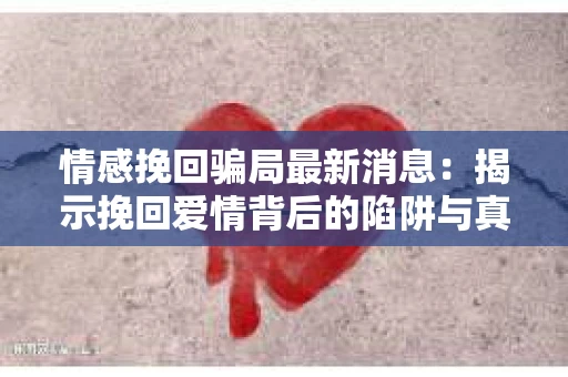 情感挽回骗局最新消息：揭示挽回爱情背后的陷阱与真相