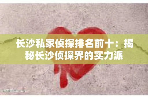 长沙私家侦探排名前十：揭秘长沙侦探界的实力派