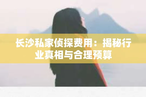 长沙私家侦探费用：揭秘行业真相与合理预算