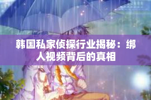 韩国私家侦探行业揭秘：绑人视频背后的真相