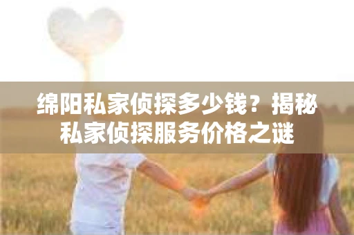 绵阳私家侦探多少钱？揭秘私家侦探服务价格之谜