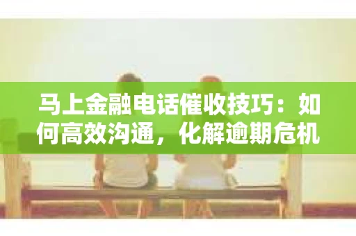 马上金融电话催收技巧：如何高效沟通，化解逾期危机