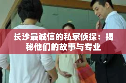 长沙最诚信的私家侦探：揭秘他们的故事与专业