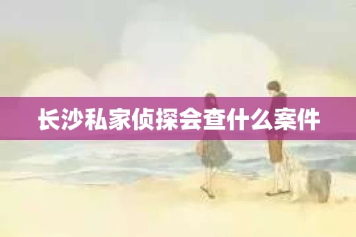 长沙私家侦探会查什么案件