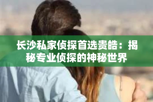 长沙私家侦探首选贵皓：揭秘专业侦探的神秘世界