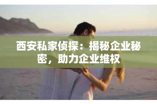 西安私家侦探：揭秘企业秘密，助力企业维权