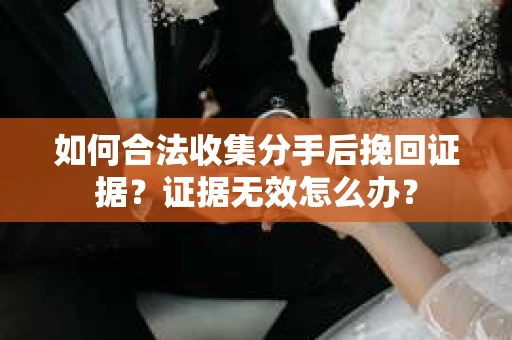 如何合法收集分手后挽回证据？证据无效怎么办？
