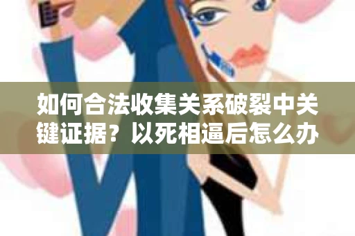 如何合法收集关系破裂中关键证据?以死相逼后怎么办? 如何合法收集关系破裂中关键证据?以死相逼后怎么办?