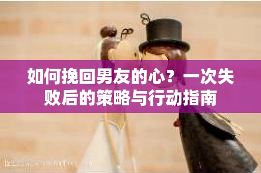 如何挽回男友的心?一次失败后的策略与行动指南 如何挽回男友的心?一次失败后的策略与行动指南