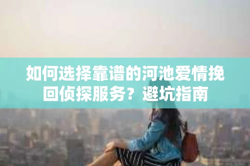 如何选择靠谱的河池爱情挽回侦探服务?避坑指南 如何选择靠谱的河池爱情挽回侦探服务?避坑指南