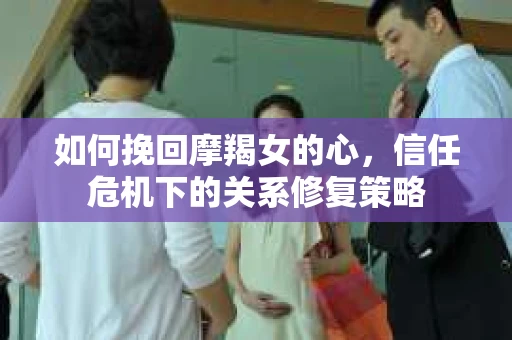 如何挽回摩羯女的心,信任危机下的关系修复策略 如何挽回摩羯女的心,信任危机下的关系修复策略