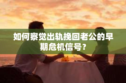 如何察觉出轨挽回老公的早期危机信号？