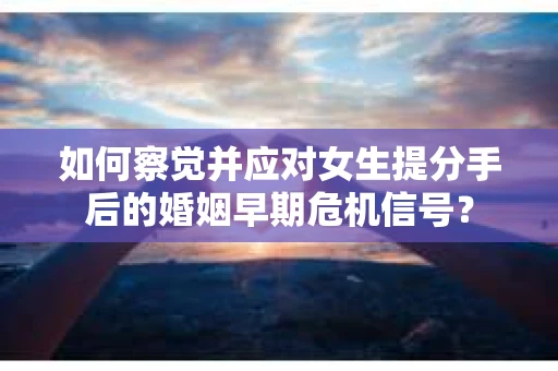 如何察觉并应对女生提分手后的婚姻早期危机信号？