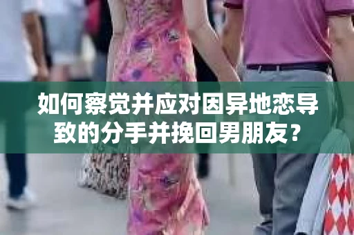 如何察觉并应对因异地恋导致的分手并挽回男朋友？