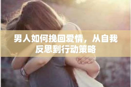 男人如何挽回爱情，从自我反思到行动策略