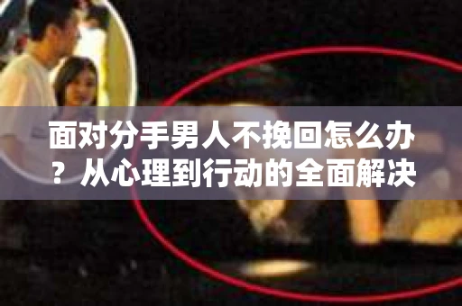 面对分手男人不挽回怎么办？从心理到行动的全面解决方案