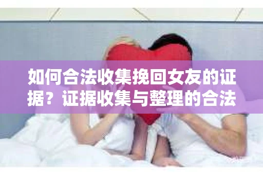 如何合法收集挽回女友的证据？证据收集与整理的合法策略怎么办？