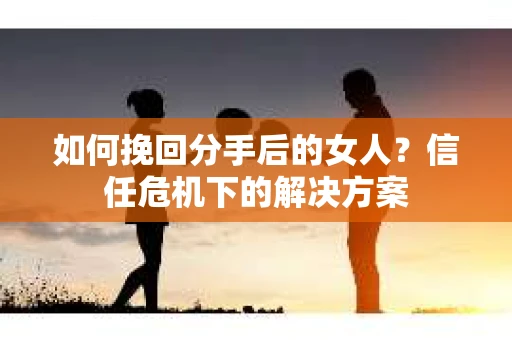 如何挽回分手后的女人?信任危机下的解决方案 如何挽回分手后的女人?信任危机下的解决方案
