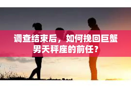 调查结束后,如何挽回巨蟹男天秤座的前任? 调查结束后,如何挽回巨蟹男天秤座的前任?