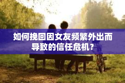 如何挽回因女友频繁外出而导致的信任危机? 如何挽回因女友频繁外出而导致的信任危机?