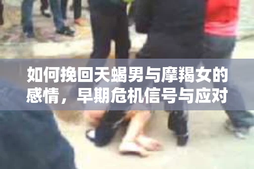 如何挽回天蝎男与摩羯女的感情，早期危机信号与应对策略