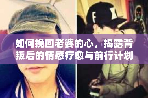 如何挽回老婆的心,揭露背叛后的情感疗愈与前行计划 如何挽回老婆的心,揭露背叛后的情感疗愈与前行计划