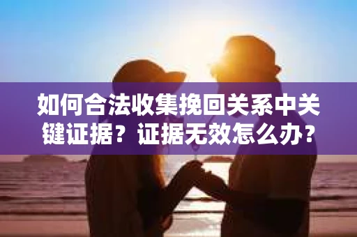 如何合法收集挽回关系中关键证据？证据无效怎么办？