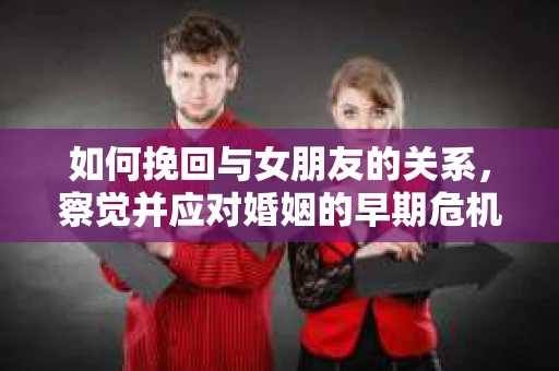如何挽回与女朋友的关系,察觉并应对婚姻的早期危机信号 如何挽回与女朋友的关系,察觉并应对婚姻的早期危机信号