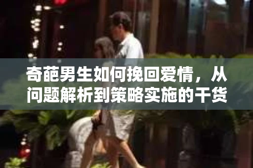 奇葩男生如何挽回爱情,从问题解析到策略实施的干货指南 奇葩男生如何挽回爱情,从问题解析到策略实施的干货指南