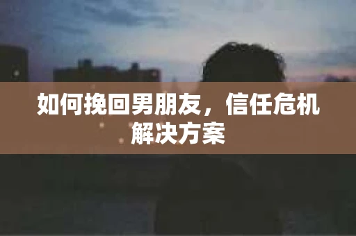 如何挽回男朋友,信任危机解决方案 如何挽回男朋友,信任危机解决方案